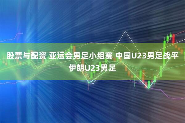 股票与配资 亚运会男足小组赛 中国U23男足战平伊朗U23男足